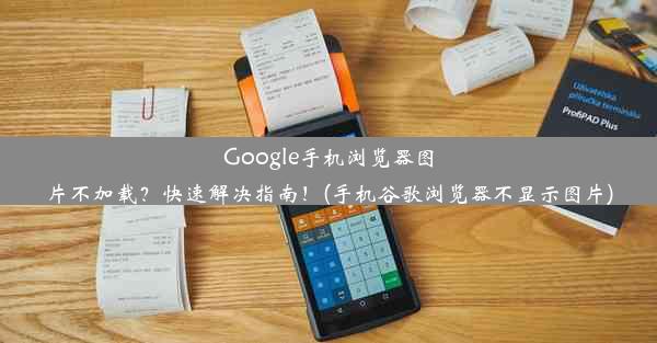 Google手机浏览器图片不加载？快速解决指南！(手机谷歌浏览器不显示图片)