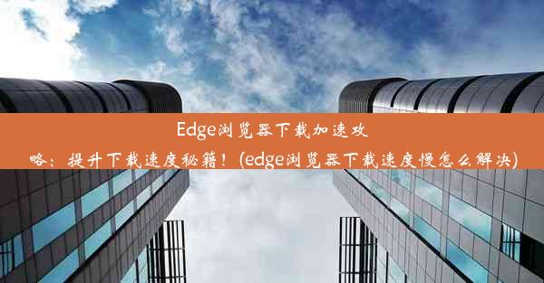 Edge浏览器下载加速攻略：提升下载速度秘籍！(edge浏览器下载速度慢怎么解决)