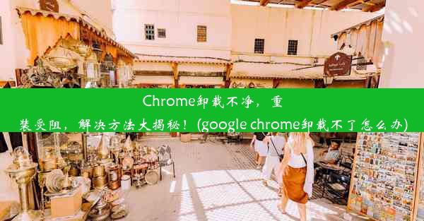 Chrome卸载不净，重装受阻，解决方法大揭秘！(google chrome卸载不了怎么办)