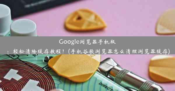 Google浏览器手机版：轻松清除缓存教程！(手机谷歌浏览器怎么清理浏览器缓存)