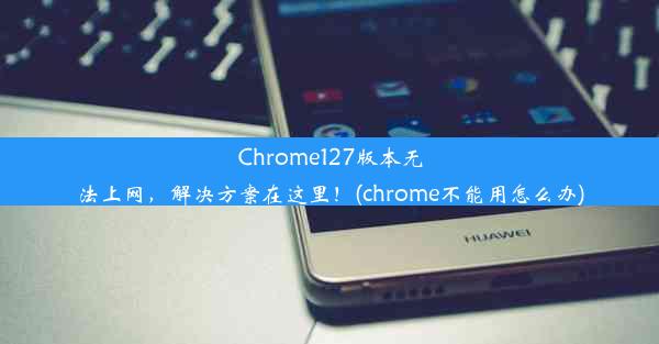 Chrome127版本无法上网，解决方案在这里！(chrome不能用怎么办)