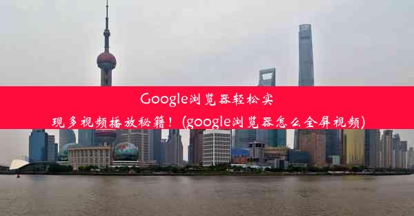 Google浏览器轻松实现多视频播放秘籍！(google浏览器怎么全屏视频)