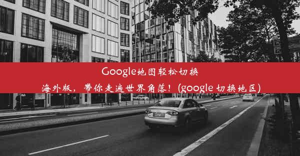 Google地图轻松切换海外版，带你走遍世界角落！(google 切换地区)