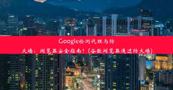 Google检测代理与防火墙：浏览器安全指南！(谷歌浏览器通过防火墙)