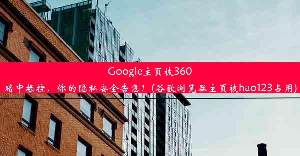 Google主页被360暗中操控，你的隐私安全告急！(谷歌浏览器主页被hao123占用)