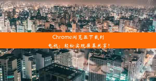 Chrome浏览器下载到电视：轻松实现屏幕共享！