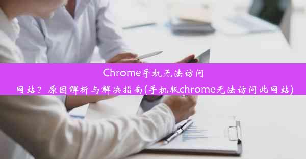 Chrome手机无法访问网站？原因解析与解决指南(手机版chrome无法访问此网站)