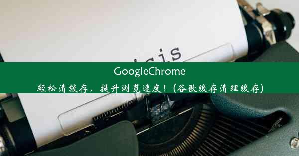 GoogleChrome轻松清缓存，提升浏览速度！(谷歌缓存清理缓存)