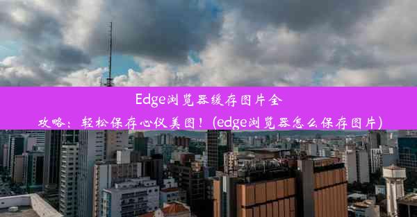 Edge浏览器缓存图片全攻略：轻松保存心仪美图！(edge浏览器怎么保存图片)