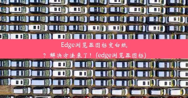 Edge浏览器图标变白纸？解决方法来了！(edge浏览器图标)