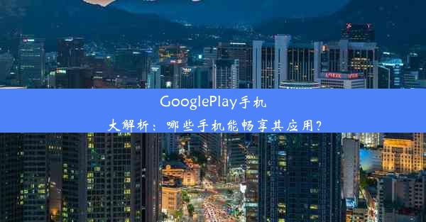 GooglePlay手机大解析：哪些手机能畅享其应用？