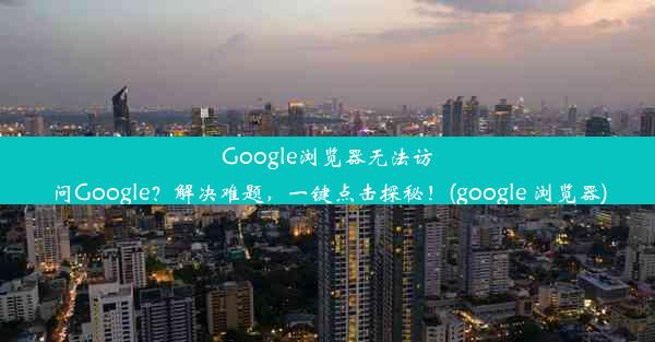 Google浏览器无法访问Google？解决难题，一键点击探秘！(google 浏览器)