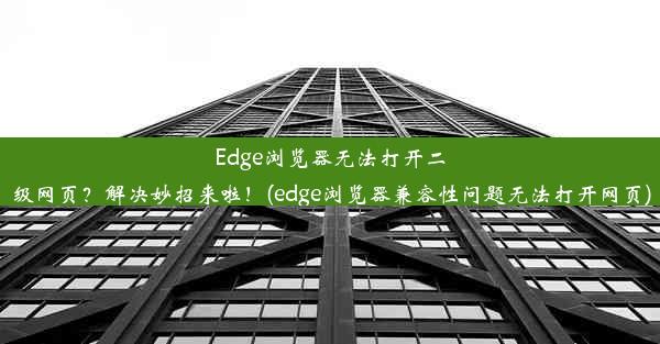 Edge浏览器无法打开二级网页？解决妙招来啦！(edge浏览器兼容性问题无法打开网页)