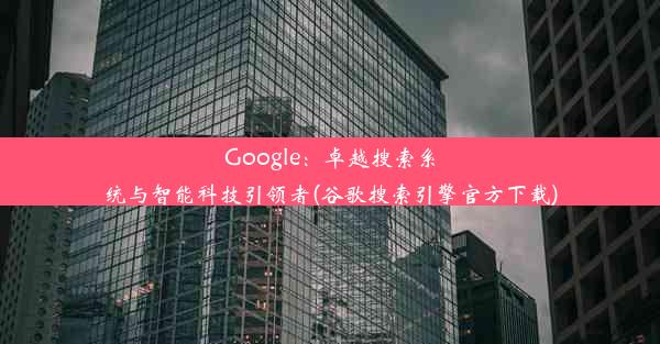 Google：卓越搜索系统与智能科技引领者(谷歌搜索引擎官方下载)