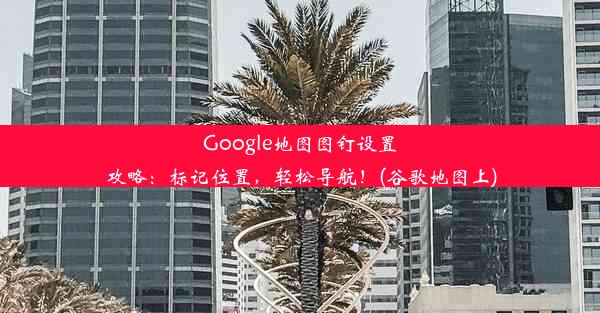 Google地图图钉设置攻略：标记位置，轻松导航！(谷歌地图上)