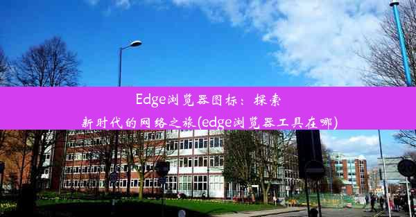 Edge浏览器图标：探索新时代的网络之旅(edge浏览器工具在哪)