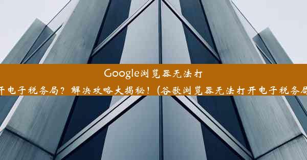 Google浏览器无法打开电子税务局？解决攻略大揭秘！(谷歌浏览器无法打开电子税务局)