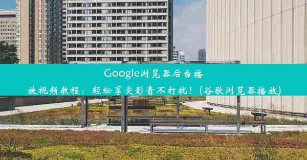 Google浏览器后台播放视频教程：轻松享受影音不打扰！(谷歌浏览器播放)