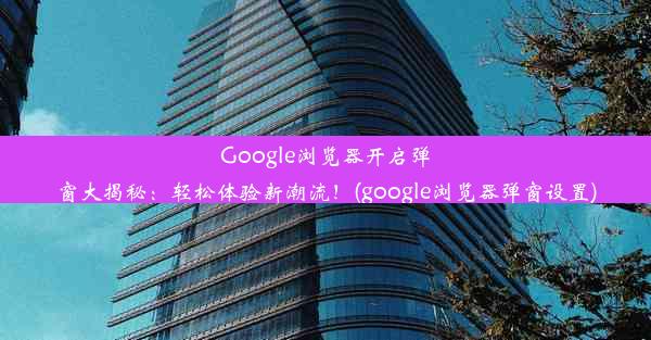 Google浏览器开启弹窗大揭秘：轻松体验新潮流！(google浏览器弹窗设置)