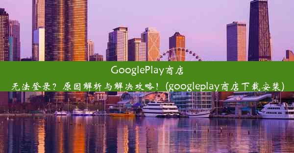 GooglePlay商店无法登录？原因解析与解决攻略！(googleplay商店下载安装)