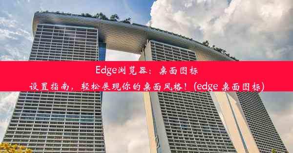 Edge浏览器：桌面图标设置指南，轻松展现你的桌面风格！(edge 桌面图标)