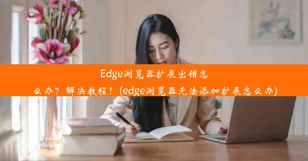 Edge浏览器扩展出错怎么办？解决教程！(edge浏览器无法添加扩展怎么办)