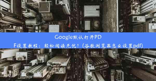 Google默认打开PDF设置教程：轻松阅读无忧！(谷歌浏览器怎么设置pdf)