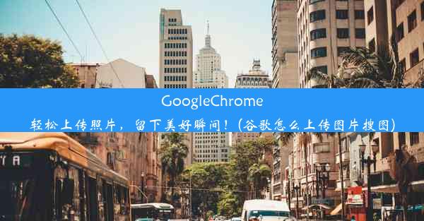 GoogleChrome轻松上传照片，留下美好瞬间！(谷歌怎么上传图片搜图)