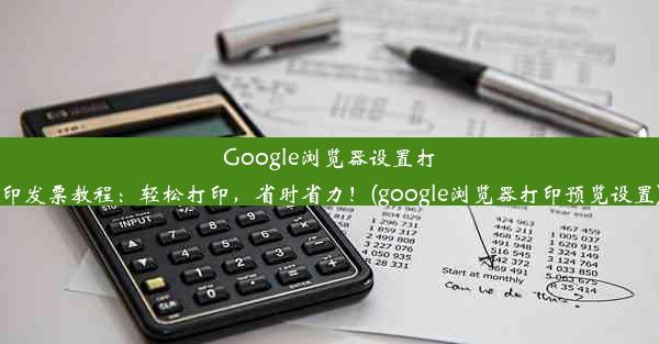 Google浏览器设置打印发票教程：轻松打印，省时省力！(google浏览器打印预览设置)