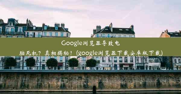 Google浏览器导致电脑死机？真相揭秘！(google浏览器下载安卓版下载)