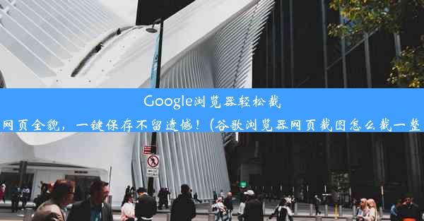 Google浏览器轻松截图网页全貌，一键保存不留遗憾！(谷歌浏览器网页截图怎么截一整张)