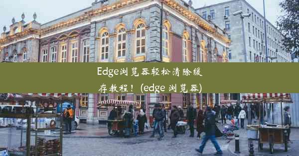 Edge浏览器轻松清除缓存教程！(edge 浏览器)