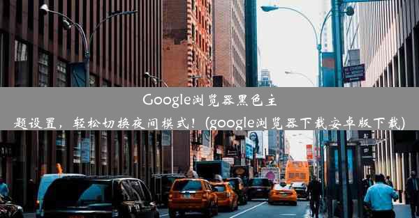 Google浏览器黑色主题设置，轻松切换夜间模式！(google浏览器下载安卓版下载)