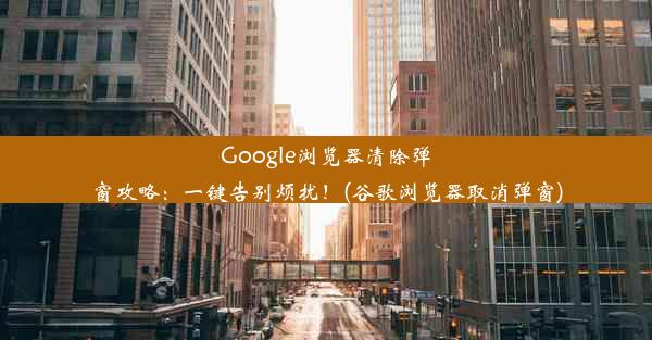 Google浏览器清除弹窗攻略：一键告别烦扰！(谷歌浏览器取消弹窗)