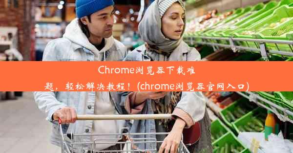 Chrome浏览器下载难题，轻松解决教程！(chrome浏览器官网入口)