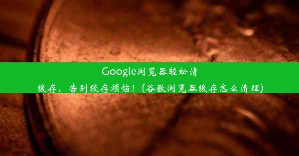 Google浏览器轻松清缓存，告别缓存烦恼！(谷歌浏览器缓存怎么清理)