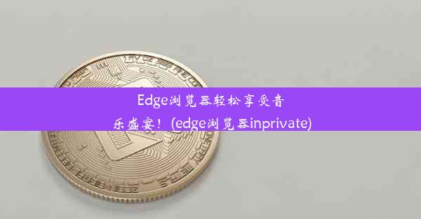 Edge浏览器轻松享受音乐盛宴！(edge浏览器inprivate)