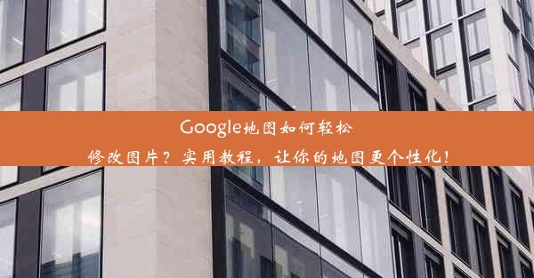 Google地图如何轻松修改图片？实用教程，让你的地图更个性化！