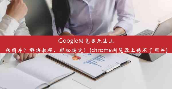 Google浏览器无法上传图片？解决教程，轻松搞定！(chrome浏览器上传不了照片)