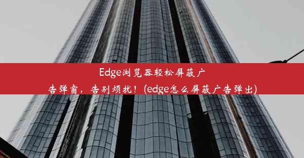 Edge浏览器轻松屏蔽广告弹窗，告别烦扰！(edge怎么屏蔽广告弹出)