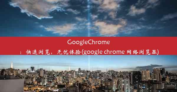 GoogleChrome：快速浏览，无忧体验(google chrome 网络浏览器)