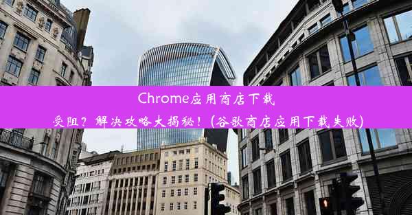 Chrome应用商店下载受阻？解决攻略大揭秘！(谷歌商店应用下载失败)