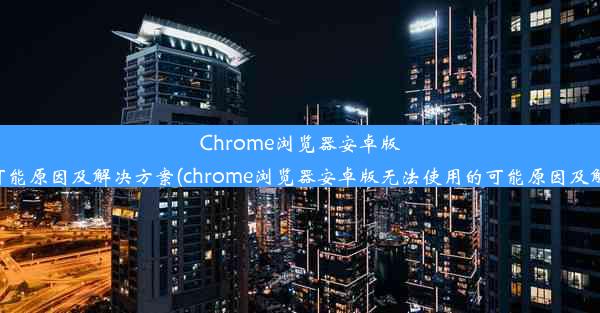 Chrome浏览器安卓版无法使用的可能原因及解决方案(chrome浏览器安卓版无法使用的可能原因及解决方案在哪)