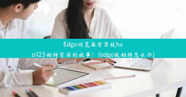 Edge浏览器首页被hao123劫持背后的故事！(edge被劫持怎么办)