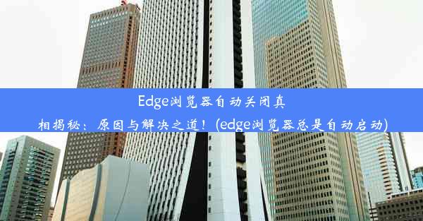 Edge浏览器自动关闭真相揭秘：原因与解决之道！(edge浏览器总是自动启动)