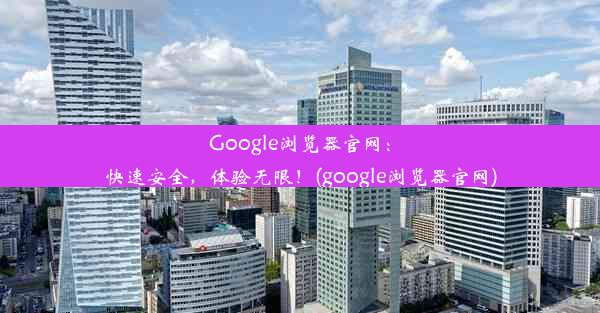 Google浏览器官网：快速安全，体验无限！(google浏览器官网)