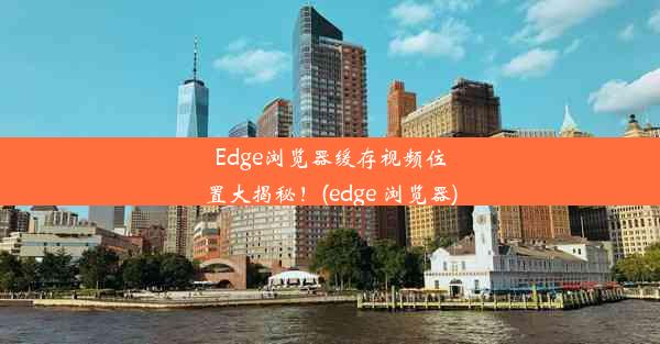 Edge浏览器缓存视频位置大揭秘！(edge 浏览器)