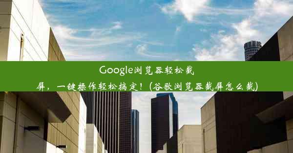 Google浏览器轻松截屏，一键操作轻松搞定！(谷歌浏览器截屏怎么截)