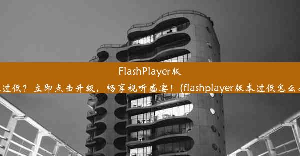 FlashPlayer版本过低？立即点击升级，畅享视听盛宴！(flashplayer版本过低怎么办)