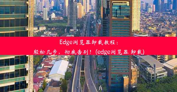 Edge浏览器卸载教程：轻松几步，彻底告别！(edge浏览器 卸载)